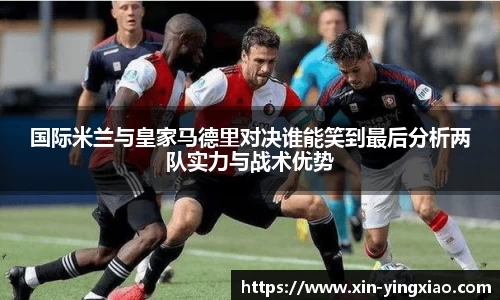 国际米兰与皇家马德里对决谁能笑到最后分析两队实力与战术优势